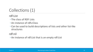 Collections (1)
rdf:List
◦ The class of RDF Lists
◦ An instance of rdfs:Class
◦ Can be used to build descriptions of lists and other list-like
structures
rdf:nil
◦ An instance of rdf:List that is an empty rdf:List
Chapter 2 Materializing the Web of Linked Data 99
 