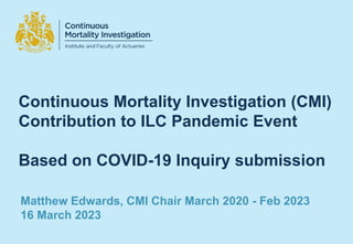 Continuous Mortality Investigation (CMI)
Contribution to ILC Pandemic Event
Based on COVID-19 Inquiry submission
Matthew Edwards, CMI Chair March 2020 - Feb 2023
16 March 2023
 