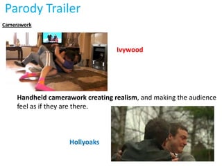 Parody Trailer
Camerawork



                                   Ivywood




     Handheld camerawork creating realism, and making the audience
     feel as if they are there.



                     Hollyoaks
 