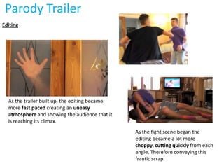 Parody Trailer
Editing




  As the trailer built up, the editing became
  more fast paced creating an uneasy
  atmosphere and showing the audience that it
  is reaching its climax.
                                                As the fight scene began the
                                                editing became a lot more
                                                choppy, cutting quickly from each
                                                angle. Therefore conveying this
                                                frantic scrap.
 