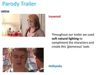 Parody Trailer
Lighting

                  Ivywood




                    Throughout our trailer we used
                    soft natural lighting to
                    compliment the characters and
                    create this ‘glamorous’ look.




                  Hollyoaks
 