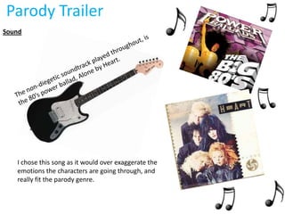 Parody Trailer
Sound




   I chose this song as it would over exaggerate the
   emotions the characters are going through, and
   really fit the parody genre.
 