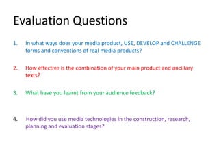 Evaluation Questions
1.   In what ways does your media product, USE, DEVELOP and CHALLENGE
     forms and conventions of real media products?

2.   How effective is the combination of your main product and ancillary
     texts?

3.   What have you learnt from your audience feedback?



4.   How did you use media technologies in the construction, research,
     planning and evaluation stages?
 