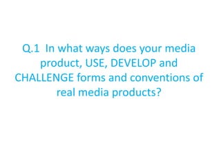 Q.1 In what ways does your media
    product, USE, DEVELOP and
CHALLENGE forms and conventions of
        real media products?
 