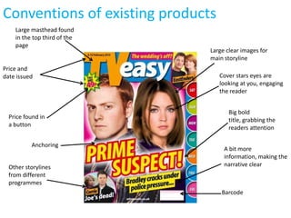Conventions of existing products
    Large masthead found
    in the top third of the
    page
                               Large clear images for
                               main storyline
Price and
date issued                        Cover stars eyes are
                                   looking at you, engaging
                                   the reader


                                      Big bold
  Price found in                      title, grabbing the
  a button                            readers attention

          Anchoring
                                    A bit more
                                    information, making the
  Other storylines                  narrative clear
  from different
  programmes
                                   Barcode
 