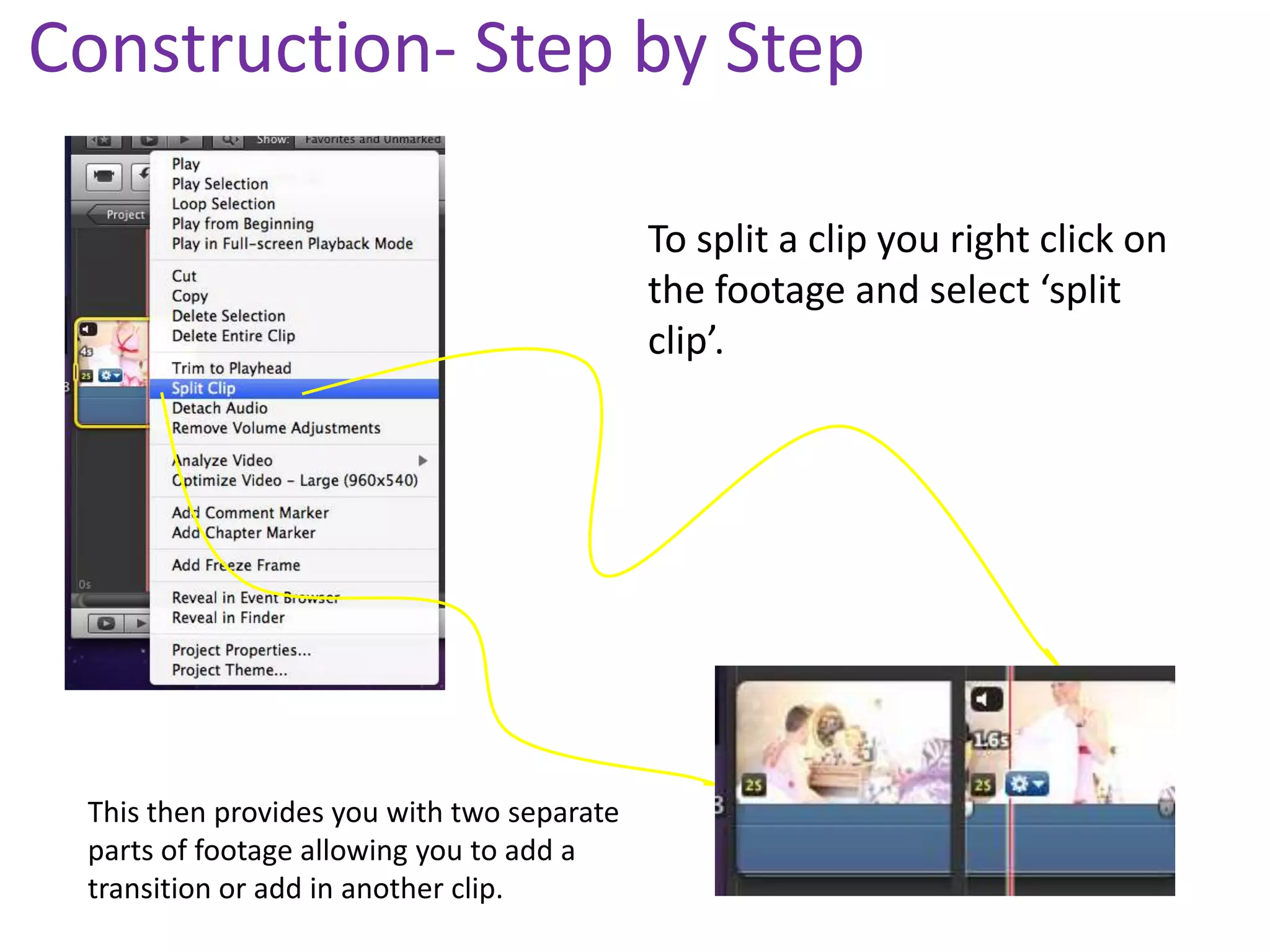 Construction- Step by Step

                                            To split a clip you right click on
                                            the footage and select ‘split
                                            clip’.




 This then provides you with two separate
 parts of footage allowing you to add a
 transition or add in another clip.
 