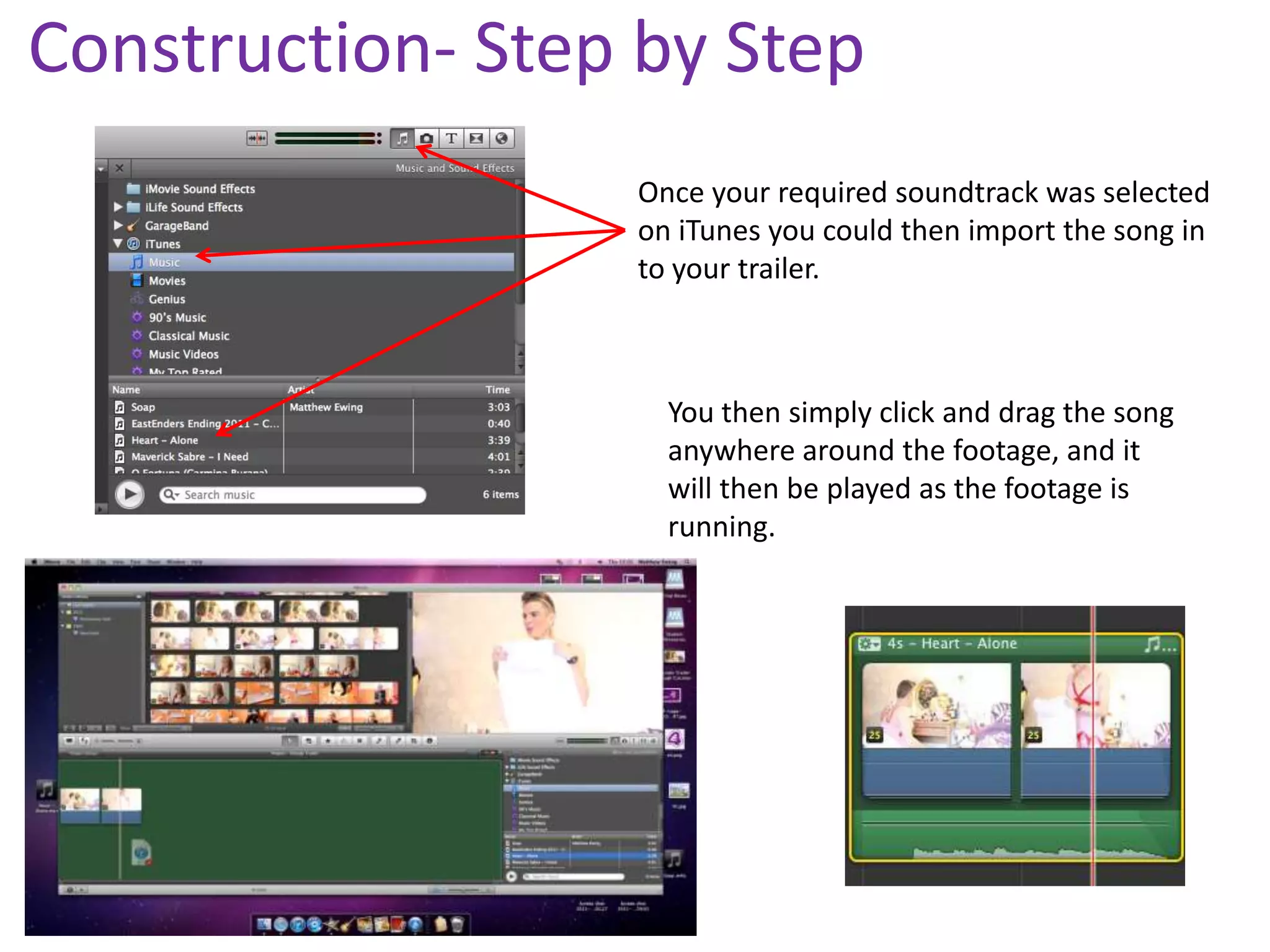 Construction- Step by Step
                  Once your required soundtrack was selected
                  on iTunes you could then import the song in
                  to your trailer.



                    You then simply click and drag the song
                    anywhere around the footage, and it
                    will then be played as the footage is
                    running.
 