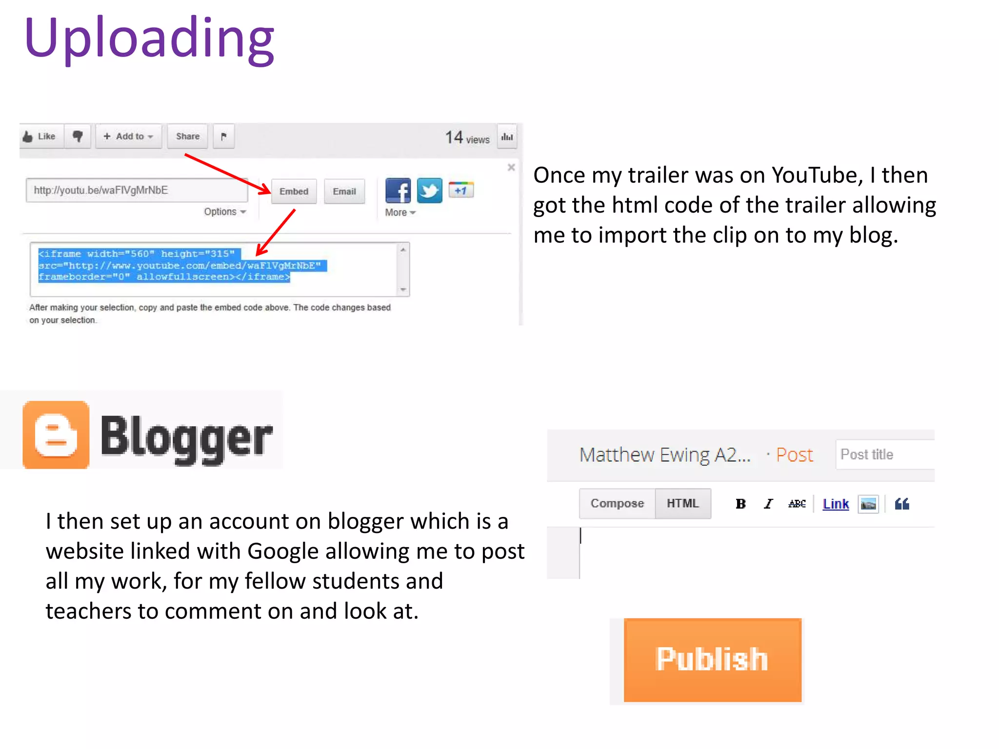 Uploading

                                                 Once my trailer was on YouTube, I then
                                                 got the html code of the trailer allowing
                                                 me to import the clip on to my blog.




I then set up an account on blogger which is a
website linked with Google allowing me to post
all my work, for my fellow students and
teachers to comment on and look at.
 