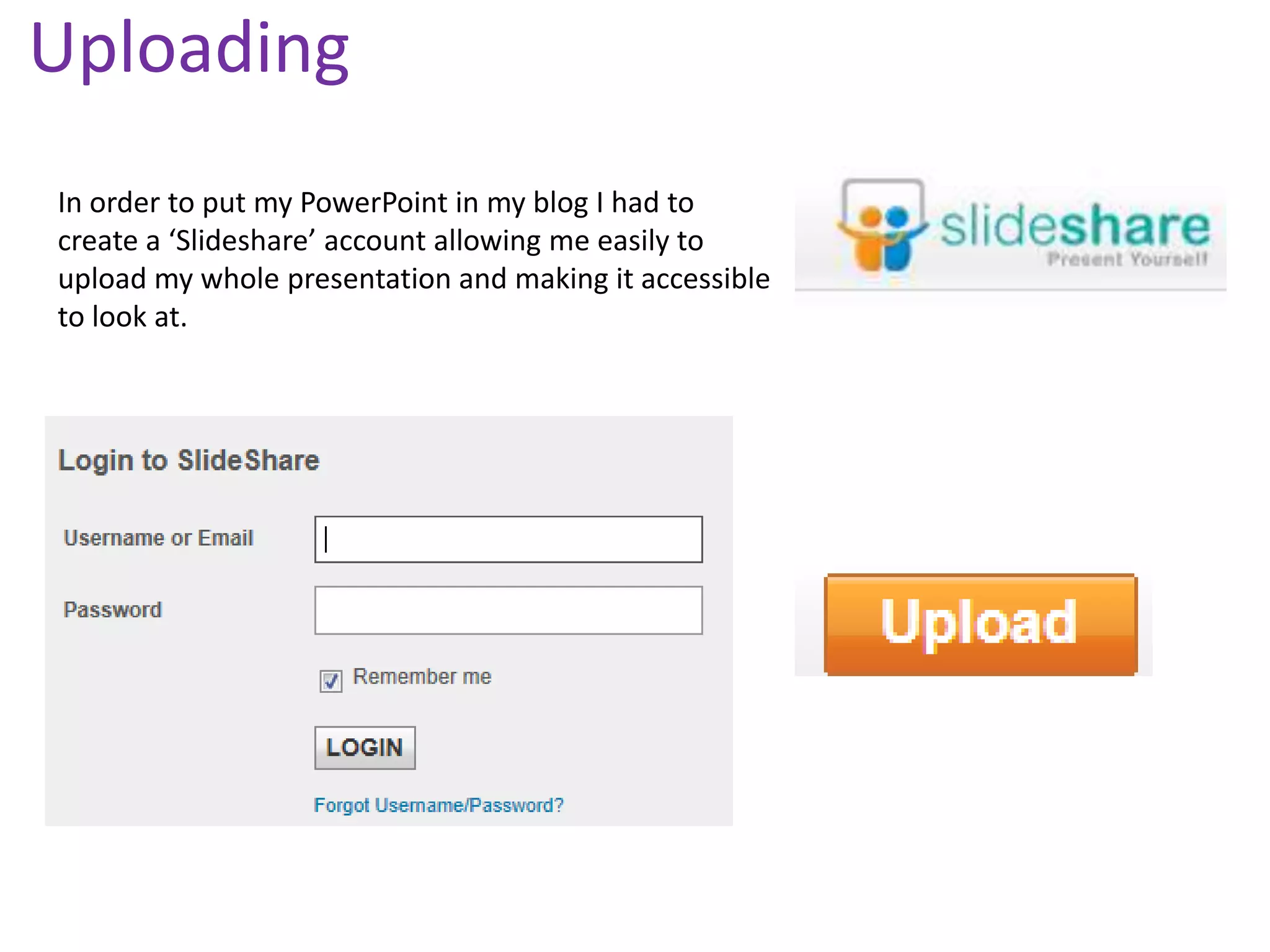 Uploading
In order to put my PowerPoint in my blog I had to
create a ‘Slideshare’ account allowing me easily to
upload my whole presentation and making it accessible
to look at.
 