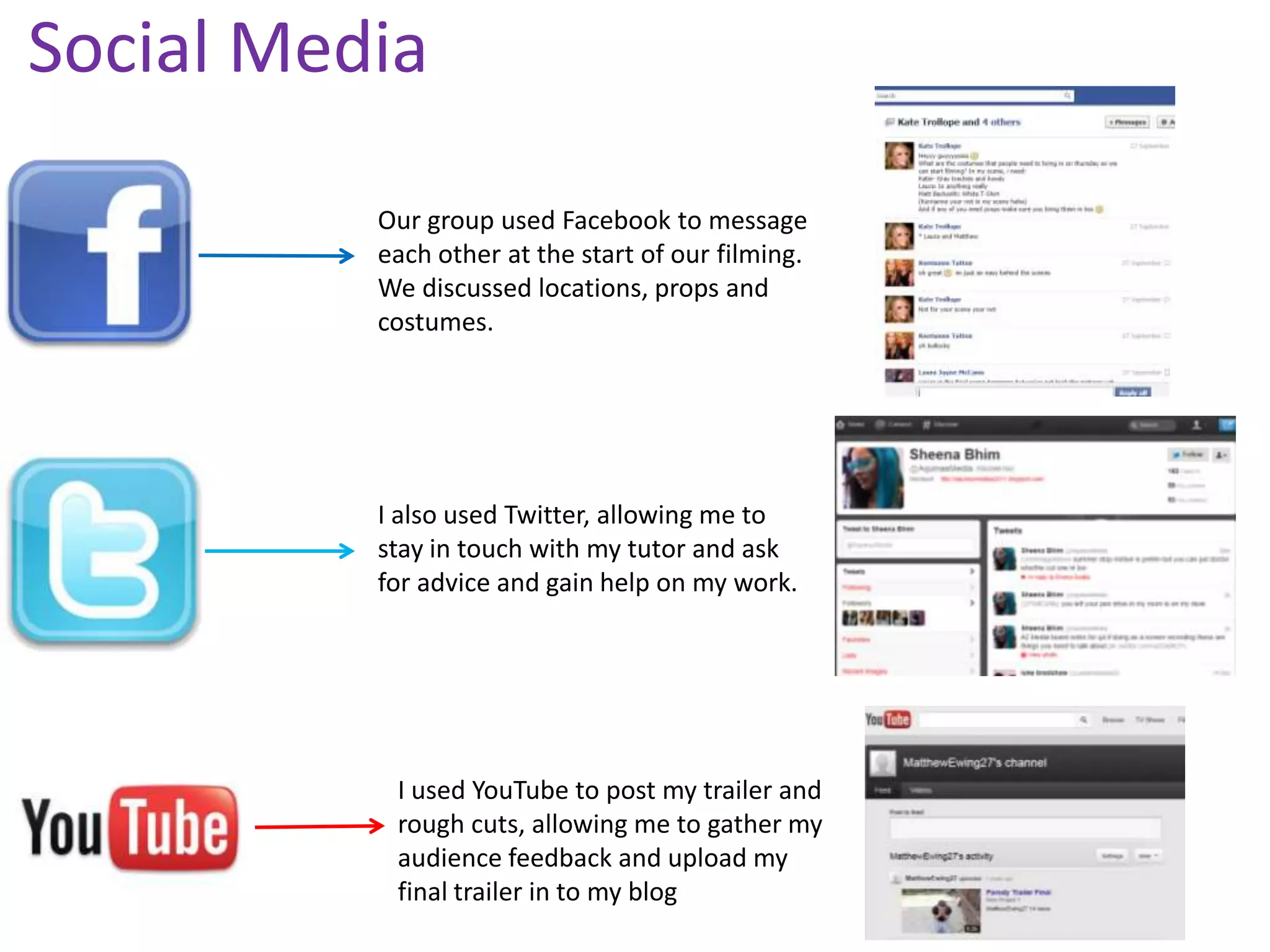 Social Media

          Our group used Facebook to message
          each other at the start of our filming.
          We discussed locations, props and
          costumes.




          I also used Twitter, allowing me to
          stay in touch with my tutor and ask
          for advice and gain help on my work.




           I used YouTube to post my trailer and
           rough cuts, allowing me to gather my
           audience feedback and upload my
           final trailer in to my blog
 