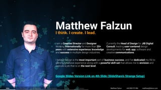 Creative Director Designer
internationally 20+
years extensive experience knowledge
success
Matthew FalzunI think. I create. I lead.
most important business success dedicated
powerful skill-set envision
the next level
Head of Design JIB Digital
Consult user-centered
web app
communications
Matthew Falzun +66 898 973 086 matthew@falzun.comServices Process Case Studies Clients ContactIntro
Google Slides Version Link on 4th Slide (SlideShare’s Strange Setup)
 