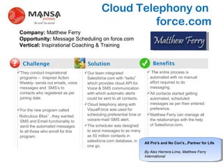 Cloud Telephony on  force.com Challenge Solution Benefits ? . ,[object Object],[object Object],[object Object],Company:  Matthew Ferry Opportunity:  Message Scheduling on force.com Vertical:  Inspirational Coaching & Training ,[object Object],[object Object],[object Object],. ,[object Object],[object Object],[object Object],All Pro's and No Con's...Partner for Life By Alex Herrera-Lima, Matthew Ferry International 