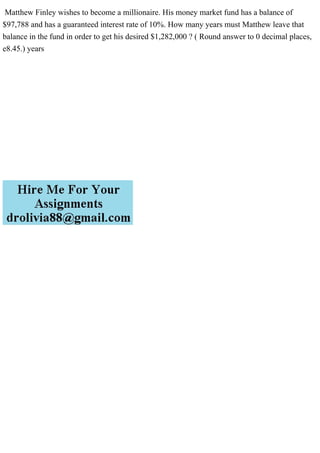 Matthew Finley wishes to become a millionaire. His money market fund has a balance of
$97,788 and has a guaranteed interest rate of 10%. How many years must Matthew leave that
balance in the fund in order to get his desired $1,282,000 ? ( Round answer to 0 decimal places,
e8.45.) years
 