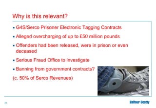 Why is this relevant?


G4S/Serco Prisoner Electronic Tagging Contracts



Alleged overcharging of up to £50 million pounds



Offenders had been released, were in prison or even
deceased



Serious Fraud Office to investigate



Banning from government contracts?

(c. 50% of Serco Revenues)

21

 