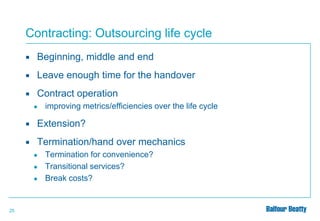 Contracting: Outsourcing life cycle


Beginning, middle and end



Leave enough time for the handover



Contract operation
●

improving metrics/efficiencies over the life cycle



Extension?



Termination/hand over mechanics
●
●
●

25

Termination for convenience?
Transitional services?
Break costs?

 