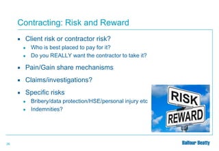 Contracting: Risk and Reward


Client risk or contractor risk?
●
●

Who is best placed to pay for it?
Do you REALLY want the contractor to take it?



Pain/Gain share mechanisms



Claims/investigations?



Specific risks
●
●

26

Bribery/data protection/HSE/personal injury etc
Indemnities?

 
