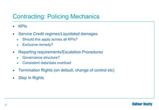 Contracting: Policing Mechanics


KPIs



Service Credit regimes/Liquidated damages
●
●



Should this apply across all KPIs?
Exclusive remedy?

Reporting requirements/Escalation Procedures
●
●

Governance structure?
Consistent data/data overload




27

Termination Rights (on default, change of control etc)
Step In Rights

 