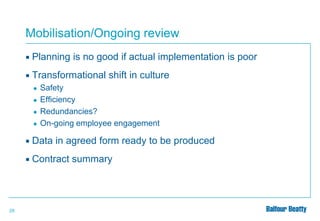 Mobilisation/Ongoing review


Planning is no good if actual implementation is poor



Transformational shift in culture
●

●
●
●

Safety
Efficiency
Redundancies?
On-going employee engagement




29

Data in agreed form ready to be produced
Contract summary

 