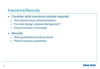 Insurance/Security


Consider what insurance policies required
●
●
●



Security
●
●

34

Who should insure (client/contractor)
For what (design, physical damage etc)?
Ensure currency of coverage

Bank guarantees/insurance bonds
Parent company guarantees

 