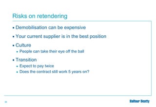 Risks on retendering


Demobilisation can be expensive



Your current supplier is in the best position



Culture
●



Transition
●

●

36

People can take their eye off the ball

Expect to pay twice
Does the contract still work 5 years on?

 