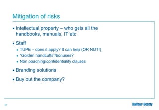 Mitigation of risks


Intellectual property – who gets all the
handbooks, manuals, IT etc



Staff
●
●
●

TUPE – does it apply? It can help (OR NOT!)
“Golden handcuffs”/bonuses?
Non poaching/confidentiality clauses




37

Branding solutions
Buy out the company?

 