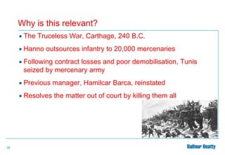 Why is this relevant?



Hanno outsources infantry to 20,000 mercenaries



Following contract losses and poor demobilisation, Tunis
seized by mercenary army



Previous manager, Hamilcar Barca, reinstated



38

The Truceless War, Carthage, 240 B.C.

Resolves the matter out of court by killing them all

 