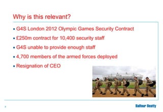 Why is this relevant?



£250m contract for 10,400 security staff



G4S unable to provide enough staff



4,700 members of the armed forces deployed



4

G4S London 2012 Olympic Games Security Contract

Resignation of CEO

 
