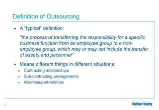 Definition of Outsourcing


A "typical" definition:
"the process of transferring the responsibility for a specific
business function from an employee group to a nonemployee group, which may or may not include the transfer
of assets and personnel”



Means different things in different situations:
●
●
●

5

Contracting relationships
Sub-contracting arrangements
Alliances/partnerships

 