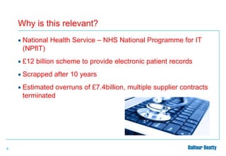 Why is this relevant?




£12 billion scheme to provide electronic patient records



Scrapped after 10 years



8

National Health Service – NHS National Programme for IT
(NPfIT)

Estimated overruns of £7.4billion, multiple supplier contracts
terminated

 