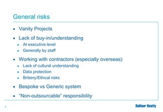General risks


Vanity Projects



Lack of buy-in/understanding
●

●



At executive level
Generally by staff

Working with contractors (especially overseas)
●
●
●

Lack of cultural understanding
Data protection
Bribery/Ethical risks



9

Bespoke vs Generic system
“Non-outsourcable” responsibility

 