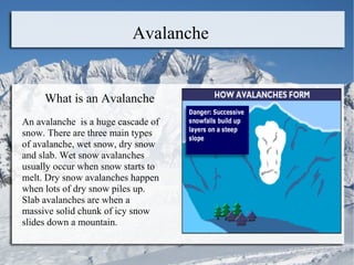 Avalanche What is an Avalanche  An avalanche  is a huge cascade of snow. There are three main types of avalanche, wet snow, dry snow and slab. Wet snow avalanches usually occur when snow starts to melt. Dry snow avalanches happen when lots of dry snow piles up. Slab avalanches are when a massive solid chunk of icy snow slides down a mountain.  