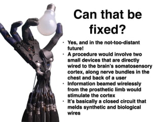 Can that be
ﬁxed?
• Yes, and in the not-too-distant
future!!
• A procedure would involve two
small devices that are directly
wired to the brain’s somatosensory
cortex, along nerve bundles in the
chest and back of a user!
• Information beamed wirelessly
from the prosthetic limb would
stimulate the cortex!
• It’s basically a closed circuit that
melds synthetic and biological
wires
 