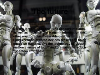 The future
• DARPA is working to ﬁne-tune sensory implants,
as well as implants that transmit information the
other way to replace wearable devices!
• Early versions of these devices are already being
tested on humans, and the technology can both
restore a sense of touch and dramatically reduce
“phantom limb” pain
 