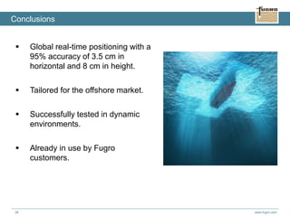 www.fugro.com38
 Global real-time positioning with a
95% accuracy of 3.5 cm in
horizontal and 8 cm in height.
 Tailored for the offshore market.
 Successfully tested in dynamic
environments.
 Already in use by Fugro
customers.
Conclusions
 
