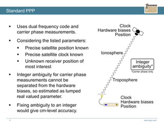 www.fugro.com5
 Uses dual frequency code and
carrier phase measurements.
 Considering the listed parameters:
 Precise satellite position known
 Precise satellite clock known
 Unknown receiver position of
most interest
 Integer ambiguity for carrier phase
measurements cannot be
separated from the hardware
biases, so estimated as lumped
real valued parameter.
 Fixing ambiguity to an integer
would give cm-level accuracy.
Standard PPP
 