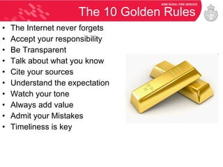 The 10 Golden Rules The Internet never forgets Accept your responsibility  Be Transparent Talk about what you know Cite your sources Understand the expectation Watch your tone Always add value Admit your Mistakes Timeliness is key 