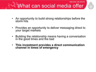 What can social media offer An opportunity to build strong relationships before the storm hits Provides an opportunity to deliver messaging direct to your target markets Building the relationship means having a conversation in the good times and the bad This investment provides a direct communication channel in times of emergency 