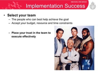 Implementation Success Select your team The people who can best help achieve the goal Accept your budget, resource and time constraints Place your trust in the team to execute effectively 
