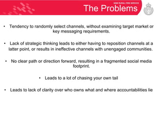 The Problems Tendency to randomly select channels, without examining target market or key messaging requirements. Lack of strategic thinking leads to either having to reposition channels at a latter point, or results in ineffective channels with unengaged communities.   No clear path or direction forward, resulting in a fragmented social media footprint. Leads to a lot of chasing your own tail Leads to lack of clarity over who owns what and where accountabilities lie 