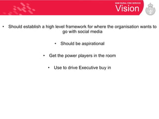 Vision Should establish a high level framework for where the organisation wants to go with social media Should be aspirational Get the power players in the room Use to drive Executive buy in 