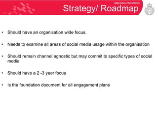 Strategy/ Roadmap Should have an organisation wide focus. Needs to examine all areas of social media usage within the organisation Should remain channel agnostic but may commit to specific types of social media Should have a 2 -3 year focus Is the foundation document for all engagement plans 