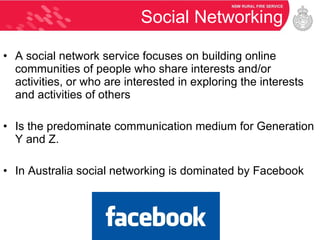 Social Networking A social network service focuses on building online communities of people who share interests and/or activities, or who are interested in exploring the interests and activities of others Is the predominate communication medium for Generation Y and Z. In Australia social networking is dominated by Facebook 