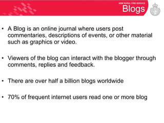 Blogs A Blog is an online journal where users post commentaries, descriptions of events, or other material such as graphics or video. Viewers of the blog can interact with the blogger through comments, replies and feedback. There are over half a billion blogs worldwide 70% of frequent internet users read one or more blog 