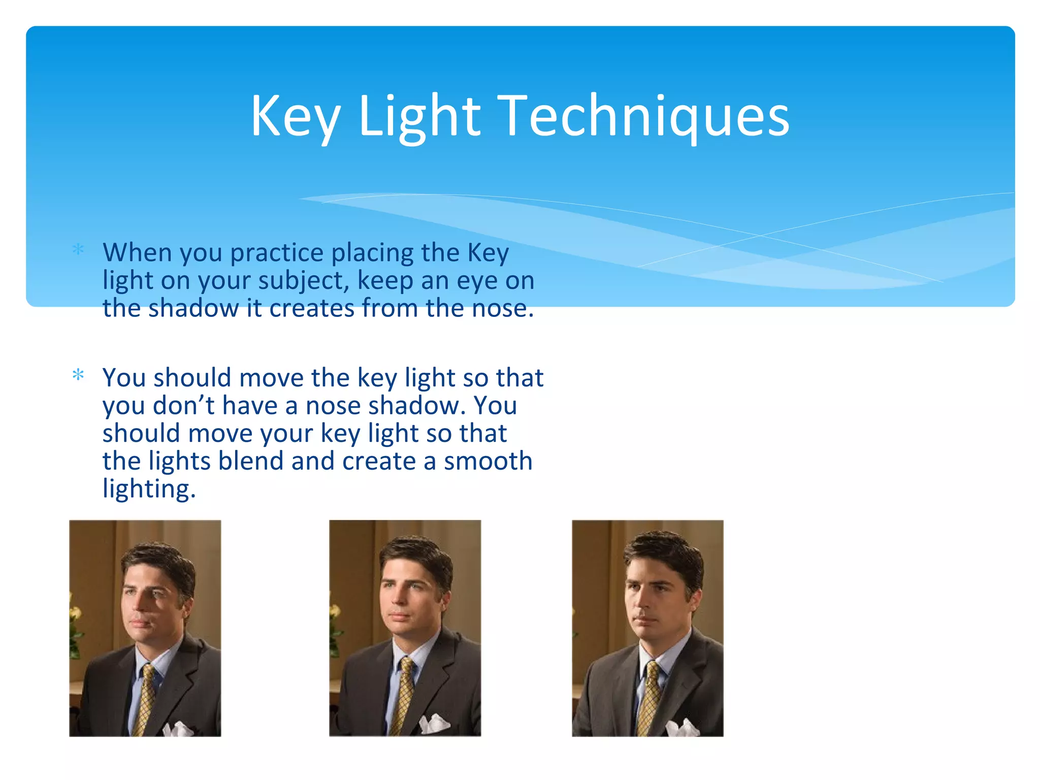 Key Light Techniques
∗ When you practice placing the Key
  light on your subject, keep an eye on
  the shadow it creates from the nose.

∗ You should move the key light so that
  you don’t have a nose shadow. You
  should move your key light so that
  the lights blend and create a smooth
  lighting.
 