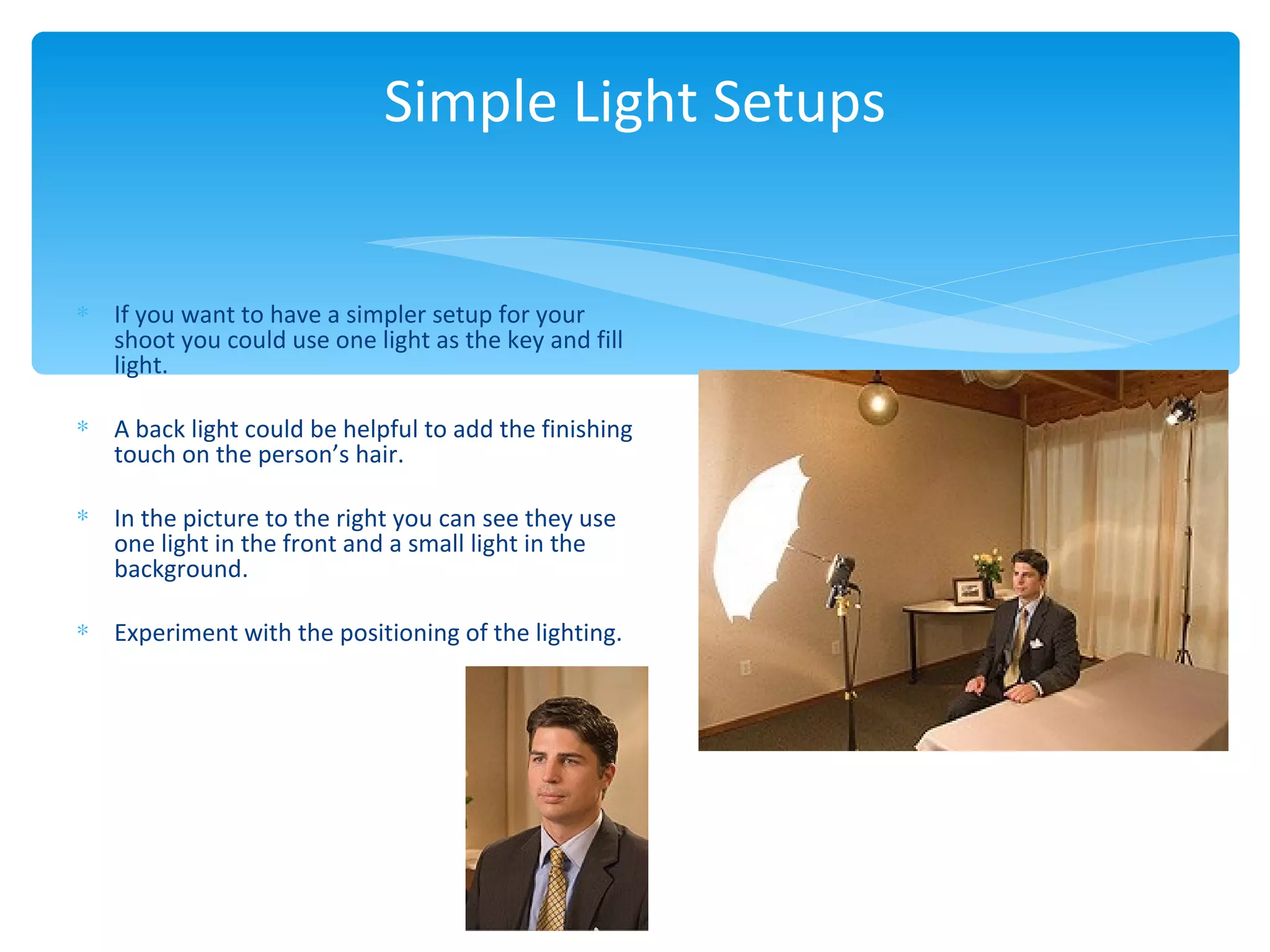 Simple Light Setups


∗ If you want to have a simpler setup for your
  shoot you could use one light as the key and fill
  light.

∗ A back light could be helpful to add the finishing
  touch on the person’s hair.

∗ In the picture to the right you can see they use
  one light in the front and a small light in the
  background.

∗ Experiment with the positioning of the lighting.
 