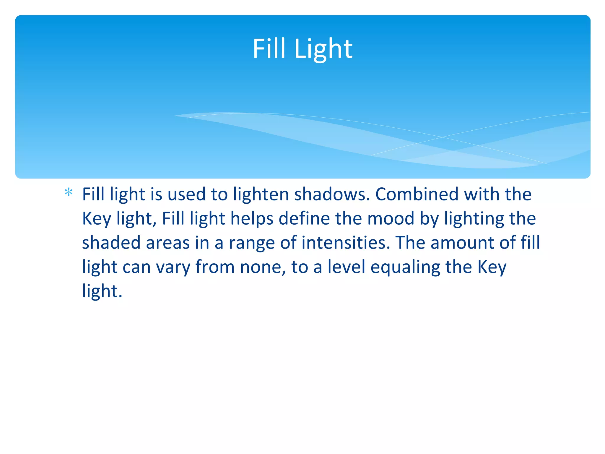 Fill Light



∗ Fill light is used to lighten shadows. Combined with the
  Key light, Fill light helps define the mood by lighting the
  shaded areas in a range of intensities. The amount of fill
  light can vary from none, to a level equaling the Key
  light.
 