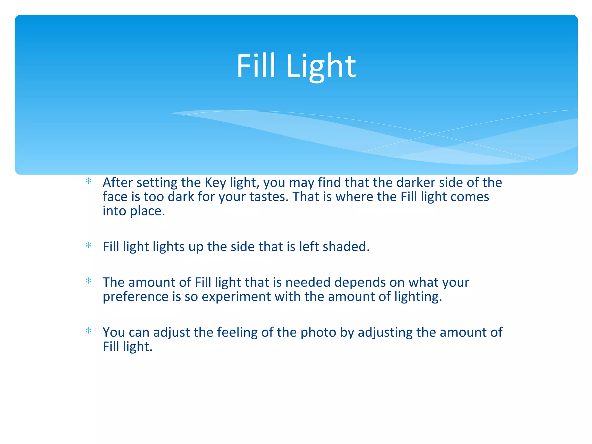 Fill Light


∗ After setting the Key light, you may find that the darker side of the
  face is too dark for your tastes. That is where the Fill light comes
  into place.

∗ Fill light lights up the side that is left shaded.

∗ The amount of Fill light that is needed depends on what your
  preference is so experiment with the amount of lighting.

∗ You can adjust the feeling of the photo by adjusting the amount of
  Fill light.
 