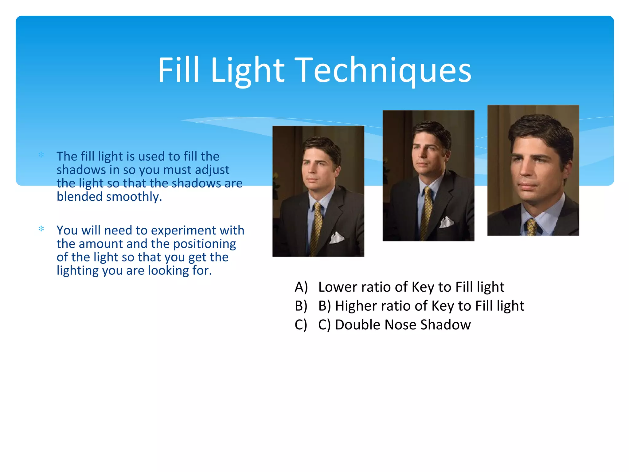 Fill Light Techniques

∗ The fill light is used to fill the
  shadows in so you must adjust
  the light so that the shadows are
  blended smoothly.

∗ You will need to experiment with
  the amount and the positioning
  of the light so that you get the
  lighting you are looking for.
                                       A) Lower ratio of Key to Fill light
                                       B) B) Higher ratio of Key to Fill light
                                       C) C) Double Nose Shadow
 