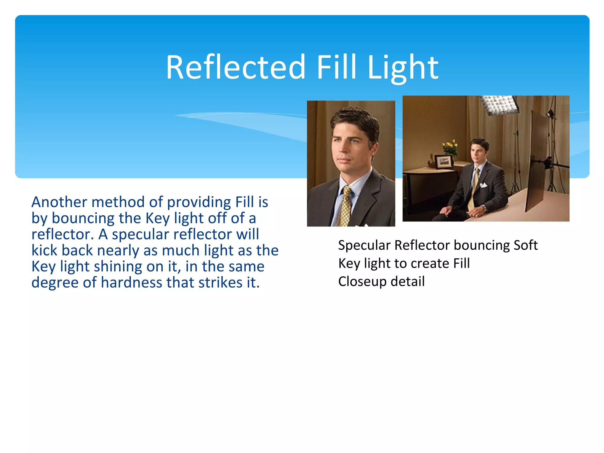 Reflected Fill Light


Another method of providing Fill is
by bouncing the Key light off of a
reflector. A specular reflector will
kick back nearly as much light as the   Specular Reflector bouncing Soft
Key light shining on it, in the same    Key light to create Fill
degree of hardness that strikes it.     Closeup detail
 