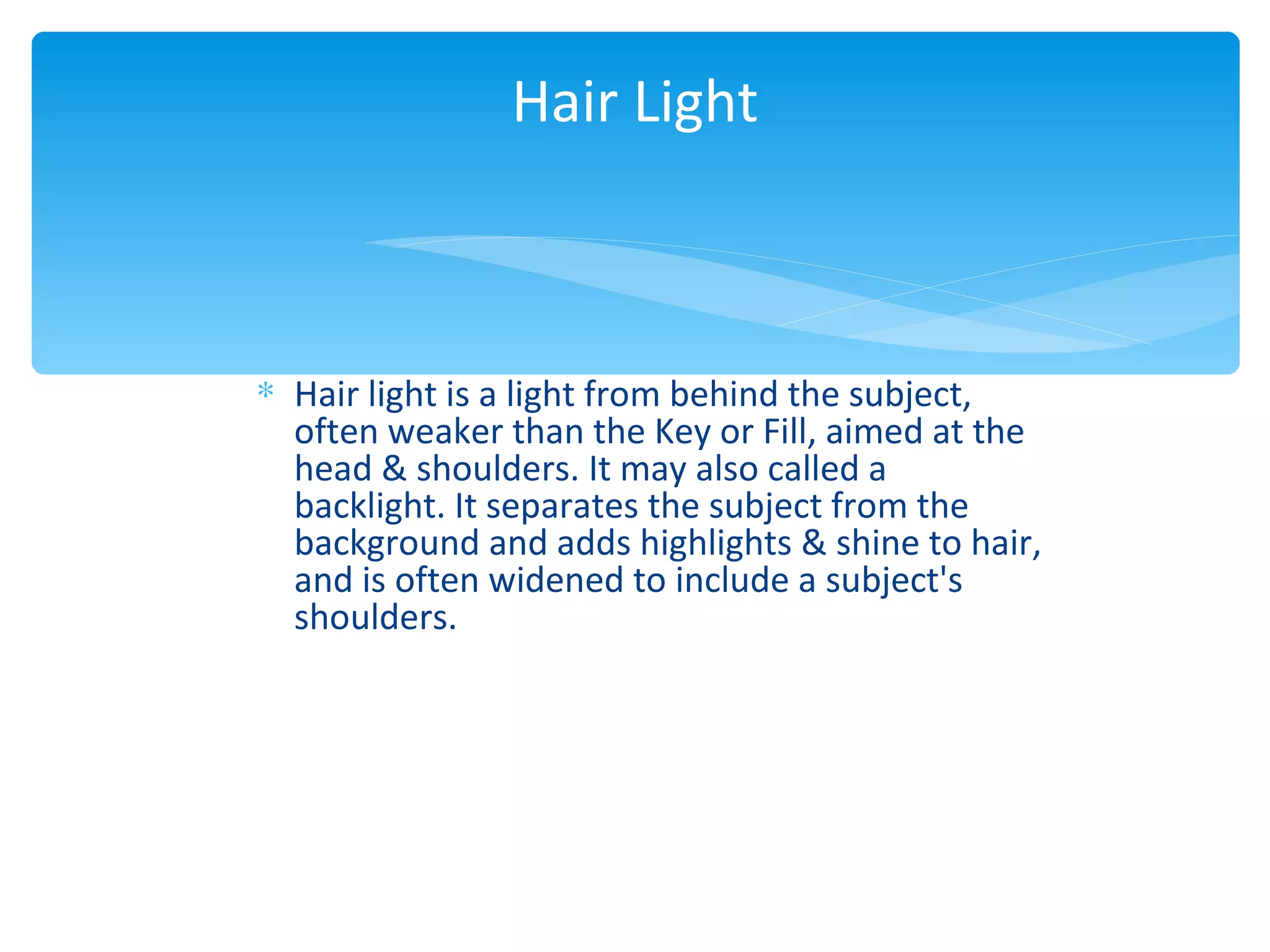 Hair Light



∗ Hair light is a light from behind the subject,
  often weaker than the Key or Fill, aimed at the
  head & shoulders. It may also called a
  backlight. It separates the subject from the
  background and adds highlights & shine to hair,
  and is often widened to include a subject's
  shoulders.
 